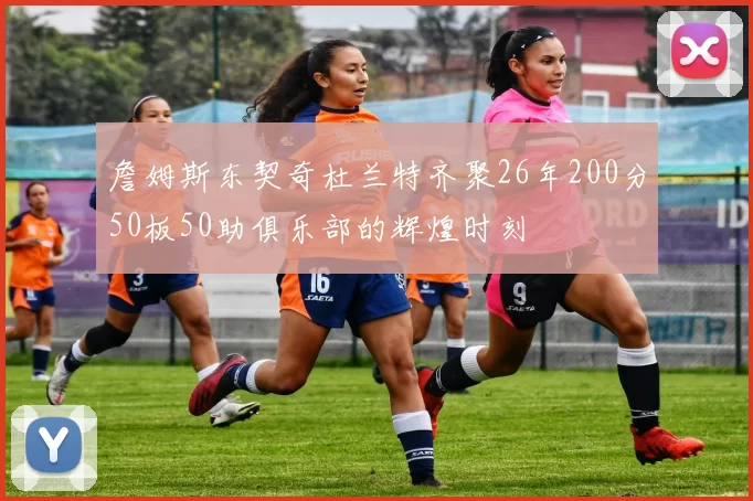 詹姆斯东契奇杜兰特齐聚26年200分50板50助俱乐部的辉煌时刻