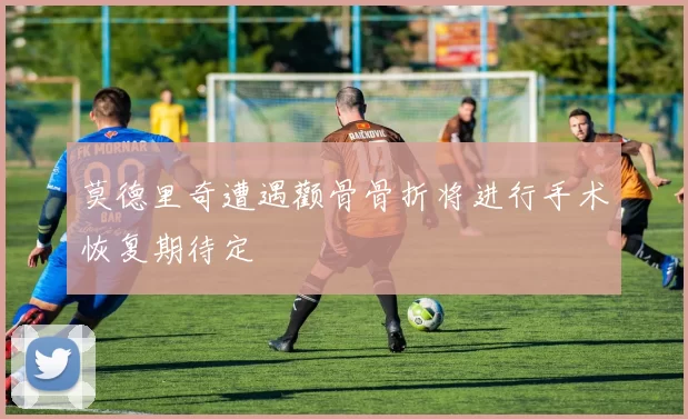 莫德里奇遭遇颧骨骨折将进行手术恢复期待定