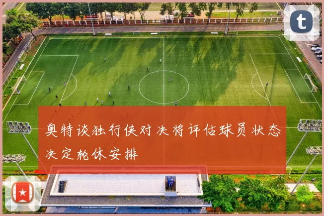 奥特谈独行侠对决将评估球员状态决定轮休安排