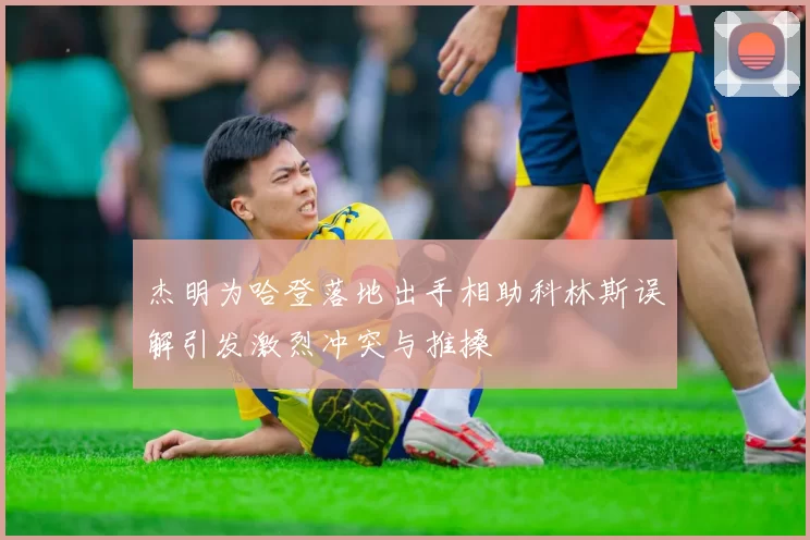 杰明为哈登落地出手相助科林斯误解引发激烈冲突与推搡