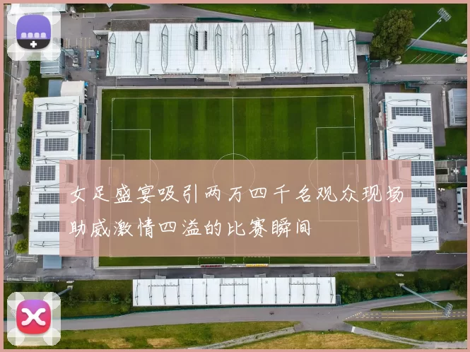 女足盛宴吸引两万四千名观众现场助威激情四溢的比赛瞬间