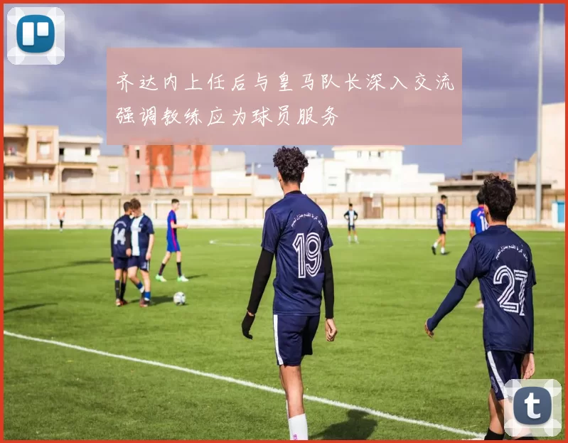 齐达内上任后与皇马队长深入交流强调教练应为球员服务