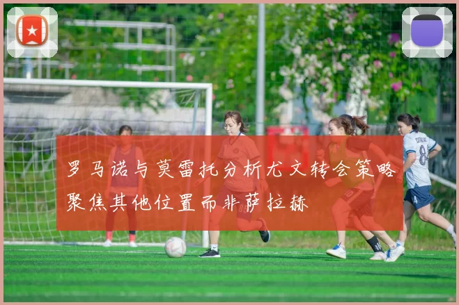 罗马诺与莫雷托分析尤文转会策略聚焦其他位置而非萨拉赫