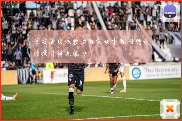 国安进攻依赖边路突破中路问题亟待提升解决能力