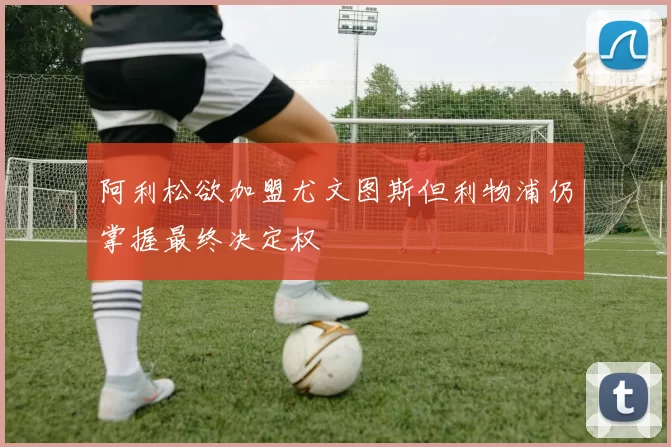 阿利松欲加盟尤文图斯但利物浦仍掌握最终决定权