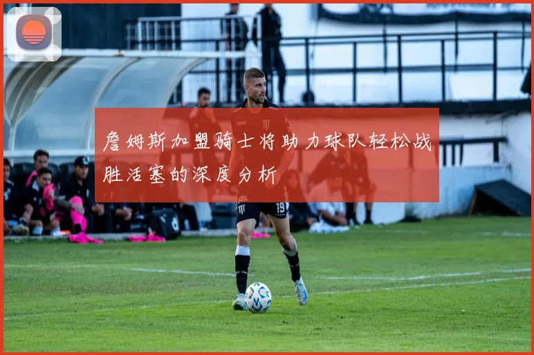 詹姆斯加盟骑士将助力球队轻松战胜活塞的深度分析
