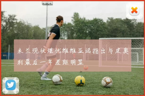 米兰现状堪忧维维亚诺指出与皮奥利最后一年差距明显