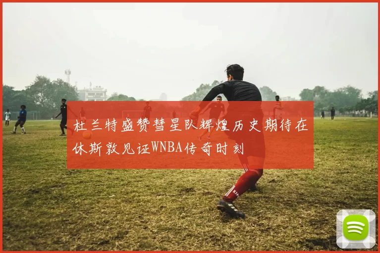 杜兰特盛赞彗星队辉煌历史期待在休斯敦见证WNBA传奇时刻