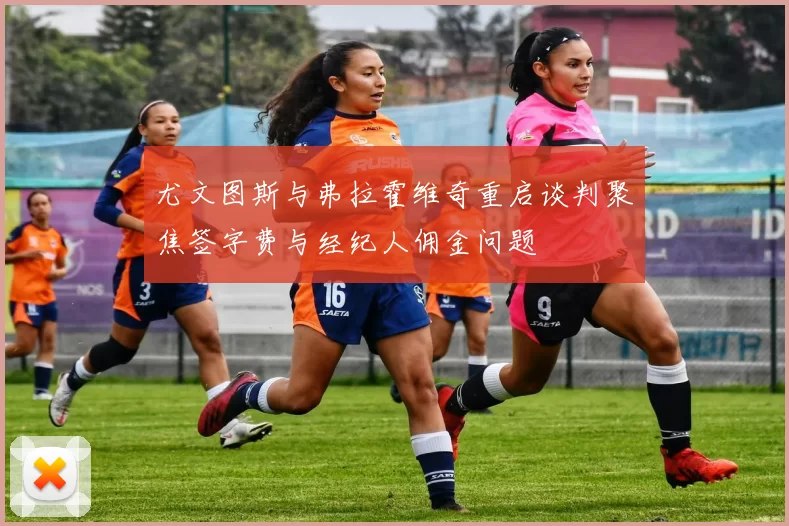 尤文图斯与弗拉霍维奇重启谈判聚焦签字费与经纪人佣金问题