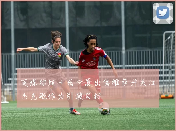英媒称纽卡或今夏出售维萨并关注杰克逊作为引援目标