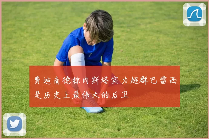 费迪南德称内斯塔实力超群巴雷西是历史上最伟大的后卫