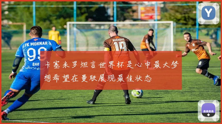卡塞米罗坦言世界杯是心中最大梦想希望在曼联展现最佳状态
