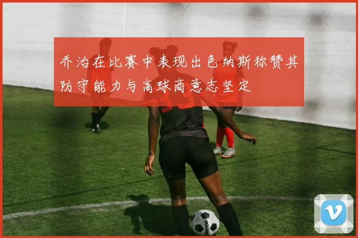 乔治在比赛中表现出色纳斯称赞其防守能力与高球商意志坚定