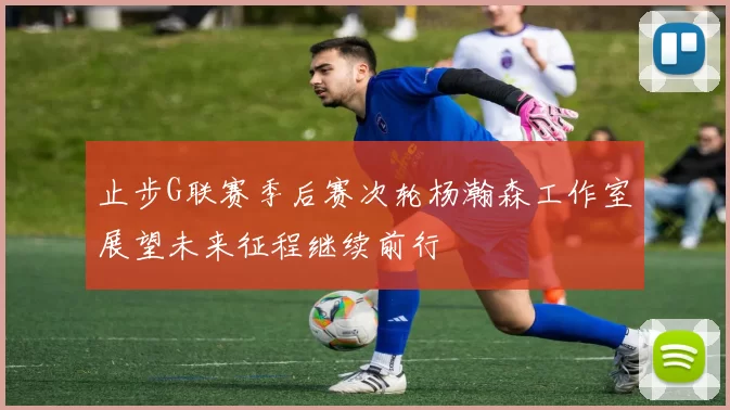 止步G联赛季后赛次轮杨瀚森工作室展望未来征程继续前行