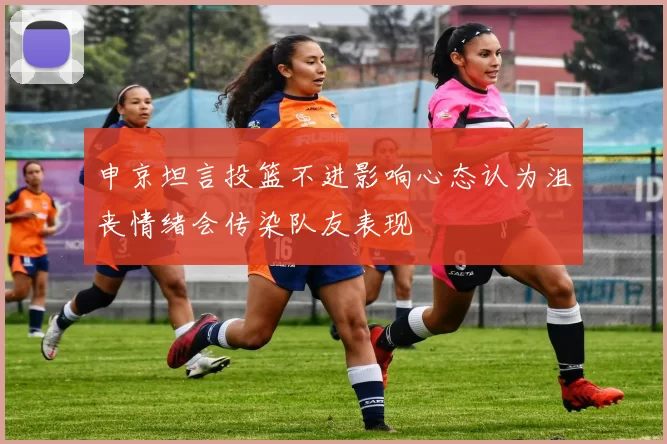 申京坦言投篮不进影响心态认为沮丧情绪会传染队友表现