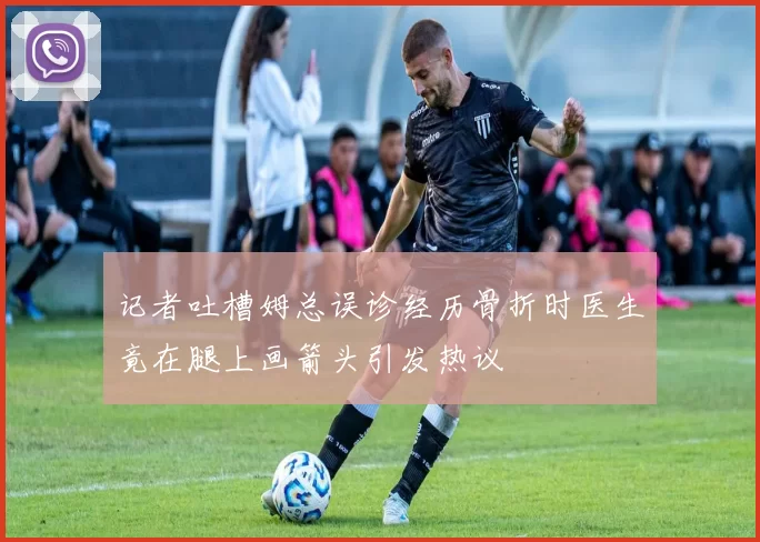记者吐槽姆总误诊经历骨折时医生竟在腿上画箭头引发热议
