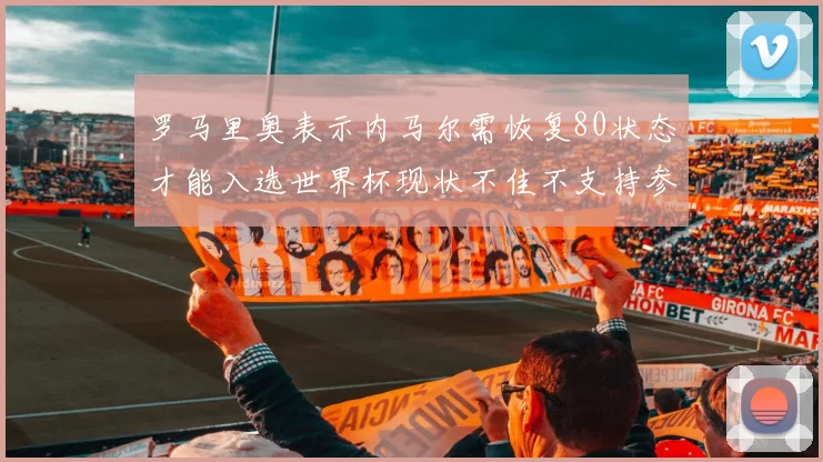 罗马里奥表示内马尔需恢复80状态才能入选世界杯现状不佳不支持参赛