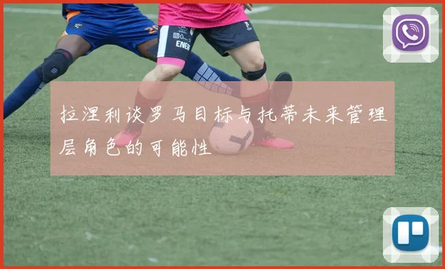 拉涅利谈罗马目标与托蒂未来管理层角色的可能性